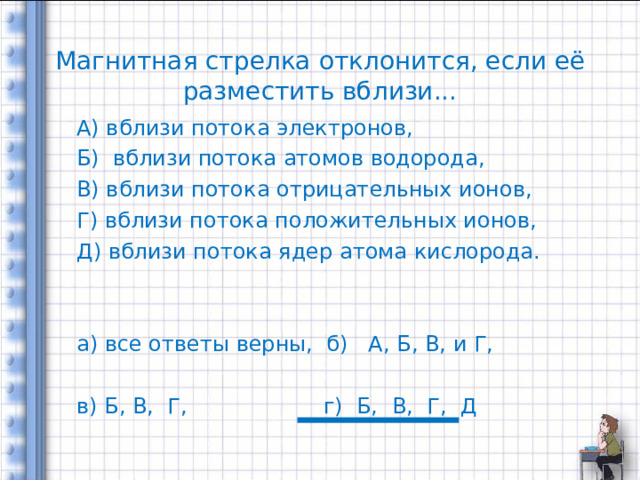   Магнитная стрелка отклонится, если её разместить вблизи...   А) вблизи потока электронов, Б) вблизи потока атомов водорода, В) вблизи потока отрицательных ионов, Г) вблизи потока положительных ионов, Д) вблизи потока ядер атома кислорода. а) все ответы верны, б) А, Б, В, и Г, в) Б, В, Г, г) Б, В, Г, Д 