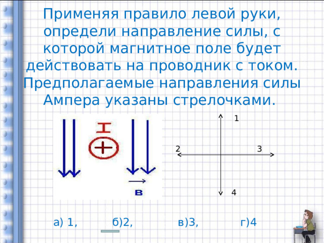    Применяя правило левой руки, определи направление силы, с которой магнитное поле будет действовать на проводник с током. Предполагаемые направления силы Ампера указаны стрелочками. 1 2 3 4 а) 1, б)2, в)3, г)4 