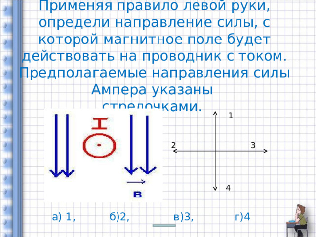    Применяя правило левой руки, определи направление силы, с которой магнитное поле будет действовать на проводник с током. Предполагаемые направления силы Ампера указаны  стрелочками. 1 2 3 4 а) 1, б)2, в)3, г)4 