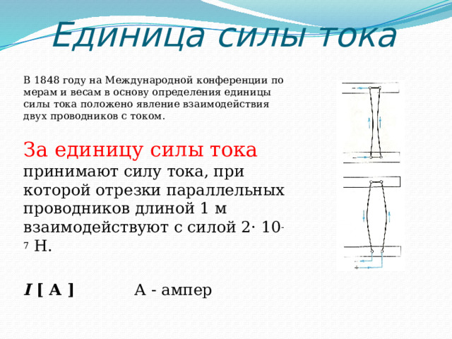 Единица силы тока В 1848 году на Международной конференции по мерам и весам в основу определения единицы силы тока положено явление взаимодействия двух проводников с током. За единицу силы тока принимают силу тока, при которой отрезки параллельных проводников длиной 1 м взаимодействуют с силой 2· 10 -7 Н. I [ А ] А - ампер 