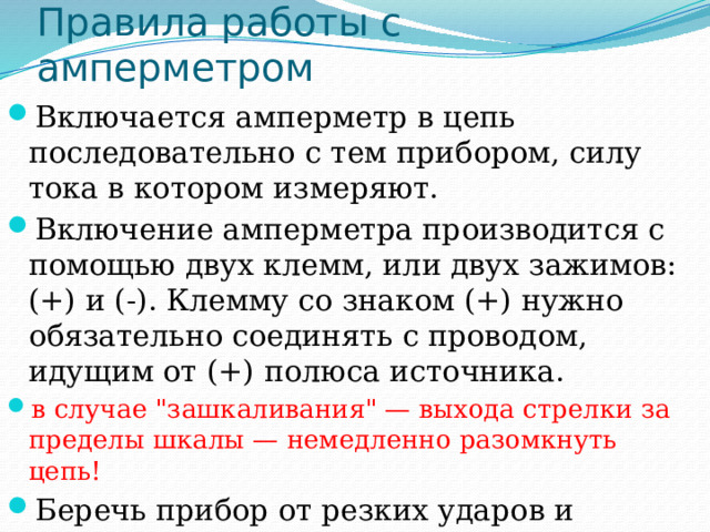 Правила работы с амперметром Включается амперметр в цепь последовательно с тем прибором, силу тока в котором измеряют. Включение амперметра производится с помощью двух клемм, или двух зажимов: (+) и (-). Клемму со знаком (+) нужно обязательно соединять с проводом, идущим от (+) полюса источника. в случае 