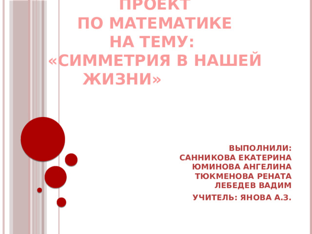 Проект  по математике  на тему:  «Симметрия в нашей жизни»   Выполнили:  санникова екатерина  юминова ангелина  тюкменова рената  Лебедев Вадим Учитель: Янова А.З.   