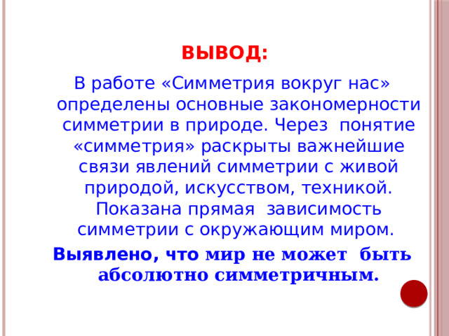 ВЫВОД: В работе «Симметрия вокруг нас» определены основные закономерности симметрии в природе. Через понятие «симметрия» раскрыты важнейшие связи явлений симметрии с живой природой, искусством, техникой. Показана прямая зависимость симметрии с окружающим миром. Выявлено, что мир не может быть абсолютно симметричным. 