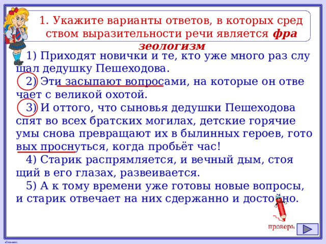 1. Ука­жи­те ва­ри­ан­ты от­ве­тов, в ко­то­рых сред­ством вы­ра­зи­тель­но­сти речи яв­ля­ет­ся фра­зео­ло­гизм 1) При­хо­дят но­вич­ки и те, кто уже много раз слу­шал де­душ­ку Пе­ше­хо­до­ва. 2) Эти за­сы­па­ют во­про­са­ми, на ко­то­рые он от­ве­ча­ет с ве­ли­кой охо­той. 3) И от­то­го, что сы­но­вья де­душ­ки Пе­ше­хо­до­ва спят во всех брат­ских мо­ги­лах, дет­ские го­ря­чие умы снова пре­вра­ща­ют их в бы­лин­ных ге­ро­ев, го­то­вых проснуть­ся, когда пробьёт час! 4) Ста­рик рас­прям­ля­ет­ся, и веч­ный дым, сто­я­щий в его гла­зах, раз­ве­и­ва­ет­ся. 5) А к тому вре­ме­ни уже го­то­вы новые во­про­сы, и ста­рик от­ве­ча­ет на них сдер­жан­но и до­стой­но. 