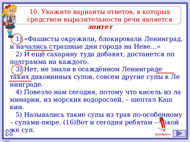 10. Ука­жи­те ва­ри­ан­ты от­ве­тов, в ко­то­рых сред­ством вы­ра­зи­тель­но­сти речи яв­ля­ет­ся эпитет 1) «Фа­ши­сты окру­жи­ли, бло­ки­ро­ва­ли Ле­нин­град, и на­ча­лись страш­ные дни го­ро­да на Неве…» 2) И ещё са­ха­ри­ну туда до­ба­вят, до­ста­нет­ся по пол­грам­ма на каж­до­го. 3) Нет, не знали в осаждённом Ле­нин­гра­де таких ди­ко­вин­ных супов, со­всем дру­гие супы в Ле­нин­гра­де. 4) По­вез­ло нам се­год­ня, по­то­му что ки­сель из ла­ми­на­рии, из мор­ских во­до­рос­лей, – шеп­тал Каш­кин. 5) На­зы­ва­лись такие супы из трав по-осо­бен­но­му – су­па­ми-пюре. (16)Вот и се­год­ня ре­бя­там – такой же суп. 