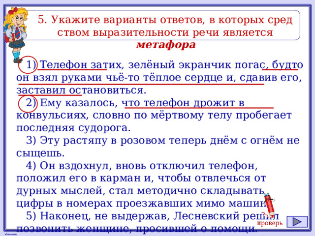 5. Ука­жи­те ва­ри­ан­ты от­ве­тов, в ко­то­рых сред­ством вы­ра­зи­тель­но­сти речи яв­ля­ет­ся метафора 1) Телефон затих, зелёный экранчик погас, будто он взял руками чьё-то тёплое сердце и, сдавив его, заставил остановиться. 2) Ему казалось, что телефон дрожит в конвульсиях, словно по мёртвому телу пробегает последняя судорога. 3) Эту растяпу в розовом теперь днём с огнём не сыщешь. 4) Он вздохнул, вновь отключил телефон, положил его в карман и, чтобы отвлечься от дурных мыслей, стал методично складывать цифры в номерах проезжавших мимо машин. 5) Наконец, не выдержав, Лесневский решил позвонить женщине, просившей о помощи. 
