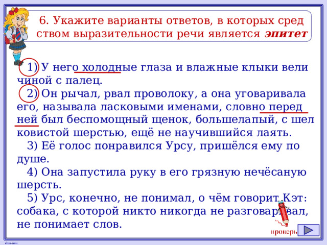 6. Ука­жи­те ва­ри­ан­ты от­ве­тов, в ко­то­рых сред­ством вы­ра­зи­тель­но­сти речи яв­ля­ет­ся эпитет 1) У него хо­лод­ные глаза и влаж­ные клыки ве­ли­чи­ной с палец. 2) Он рычал, рвал про­во­ло­ку, а она уго­ва­ри­ва­ла его, на­зы­ва­ла лас­ко­вы­ми име­на­ми, слов­но перед ней был бес­по­мощ­ный щенок, боль­ше­ла­пый, с шел­ко­ви­стой шер­стью, ещё не на­учив­ший­ся лаять. 3) Её голос по­нра­вил­ся Урсу, пришёлся ему по душе. 4) Она за­пу­сти­ла руку в его гряз­ную нечёсаную шерсть. 5) Урс, ко­неч­но, не по­ни­мал, о чём го­во­рит Кэт: со­ба­ка, с ко­то­рой никто ни­ко­гда не раз­го­ва­ри­вал, не по­ни­ма­ет слов. 