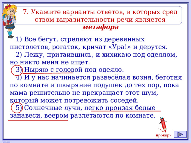 7. Ука­жи­те ва­ри­ан­ты от­ве­тов, в ко­то­рых сред­ством вы­ра­зи­тель­но­сти речи яв­ля­ет­ся метафора 1) Все бегут, стреляют из деревянных пистолетов, рогаток, кричат «Ура!» и дерутся. 2) Лежу, притаившись, и хихикаю под одеялом, но никто меня не ищет. 3) Ныряю с головой под одеяло. 4) И у нас начинается развесёлая возня, беготня по комнате и швыряние подушек до тех пор, пока мама решительно не прекращает этот шум, который может потревожить соседей. 5) Солнечные лучи, легко пронзая белые занавеси, веером разлетаются по комнате. 