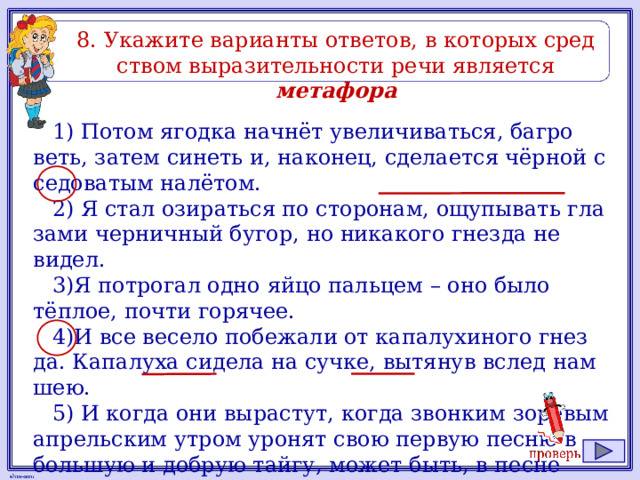 8. Ука­жи­те ва­ри­ан­ты от­ве­тов, в ко­то­рых сред­ством вы­ра­зи­тель­но­сти речи яв­ля­ет­ся метафора 1) Потом ягод­ка начнёт уве­ли­чи­вать­ся, баг­ро­веть, затем си­неть и, на­ко­нец, сде­ла­ет­ся чёрной с се­до­ва­тым налётом. 2) Я стал ози­рать­ся по сто­ро­нам, ощу­пы­вать гла­за­ми чер­нич­ный бугор, но ни­ка­ко­го гнез­да не видел. 3)Я по­тро­гал одно яйцо паль­цем – оно было тёплое, почти го­ря­чее. 4)И все ве­се­ло по­бе­жа­ли от ка­па­лу­хи­но­го гнез­да. Ка­па­лу­ха си­де­ла на сучке, вы­тя­нув вслед нам шею. 5) И когда они вы­рас­тут, когда звон­ким зо­ре­вым ап­рель­ским утром уро­нят свою первую песню в боль­шую и доб­рую тайгу, может быть, в песне этой будут слова, не­по­нят­ные нам пти­чьи слова о ма­те­ри, ко­то­рая отдаёт детям всё, иной раз даже жизнь свою. 