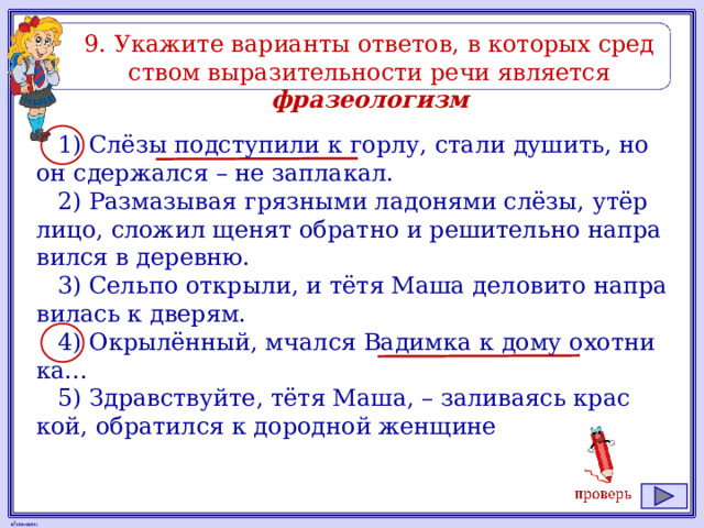 9. Ука­жи­те ва­ри­ан­ты от­ве­тов, в ко­то­рых сред­ством вы­ра­зи­тель­но­сти речи яв­ля­ет­ся фразеологизм 1) Слёзы под­сту­пи­ли к горлу, стали ду­шить, но он сдер­жал­ся – не за­пла­кал. 2) Раз­ма­зы­вая гряз­ны­ми ла­до­ня­ми слёзы, утёр лицо, сло­жил щенят об­рат­но и ре­ши­тель­но на­пра­вил­ся в де­рев­ню. 3) Сель­по от­кры­ли, и тётя Маша де­ло­ви­то на­пра­ви­лась к две­рям. 4) Окрылённый, мчал­ся Ва­дим­ка к дому охот­ни­ка... 5) Здрав­ствуй­те, тётя Маша, – за­ли­ва­ясь крас­кой, об­ра­тил­ся к до­род­ной жен­щи­не 
