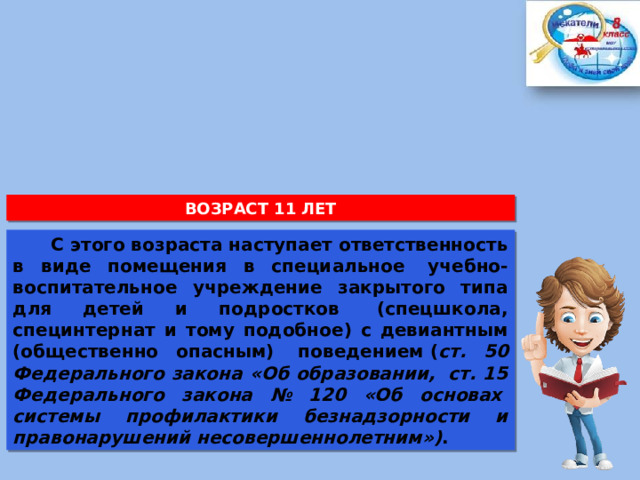 ВОЗРАСТ 11 ЛЕТ  С этого возраста наступает ответственность в виде помещения в специальное  учебно-воспитательное учреждение закрытого типа для детей и подростков  (спецшкола, специнтернат и тому подобное) с девиантным (общественно опасным)  поведением ( ст. 50 Федерального закона «Об образовании,  ст. 15 Федерального закона № 120 «Об основах  системы профилактики безнадзорности и правонарушений несовершеннолетним») . 