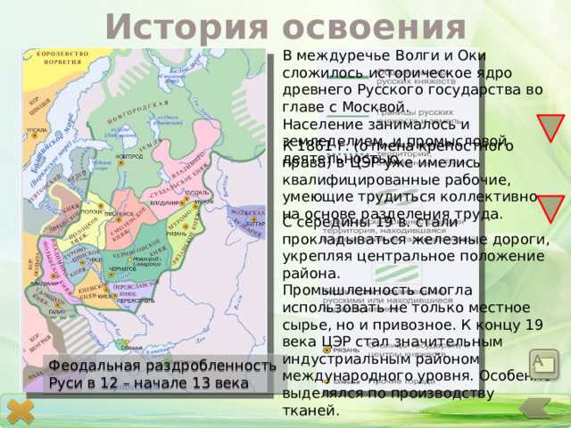 История освоения В междуречье Волги и Оки сложилось историческое ядро древнего Русского государства во главе с Москвой. Население занималось и земледелием, и промысловой деятельностью. К 1861 г. (отмена крепостного права) в ЦЭР уже имелись квалифицированные рабочие, умеющие трудиться коллективно на основе разделения труда. С середины 19 в. стали прокладываться железные дороги, укрепляя центральное положение района. Промышленность смогла использовать не только местное сырье, но и привозное. К концу 19 века ЦЭР стал значительным индустриальным районом международного уровня. Особенно выделялся по производству тканей. Феодальная раздробленность Руси в 12 – начале 13 века 