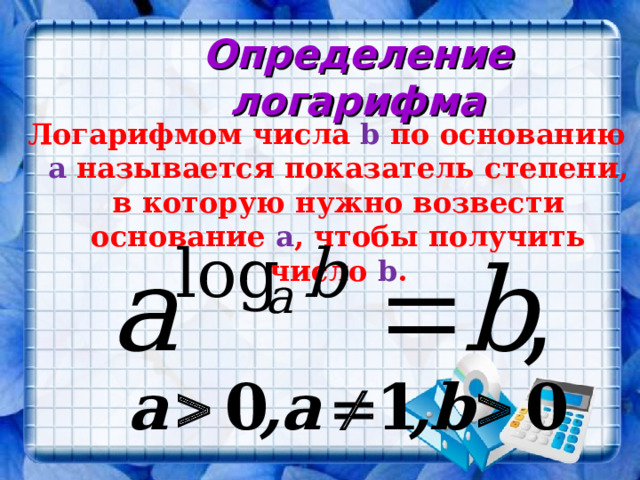 Определение логарифма Логарифмом числа b по основанию a называется показатель степени, в которую нужно возвести основание a , чтобы получить число b . 