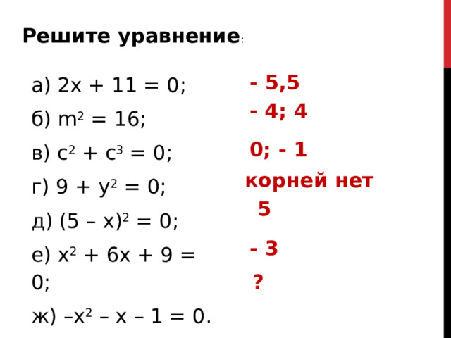 Решите уравнение : а) 2х + 11 = 0; б) m 2 = 16; в) с 2 + с 3 = 0; г) 9 + у 2 = 0; д) (5 – х) 2 = 0; е) х 2 + 6х + 9 = 0; ж) –х 2 – х – 1 = 0. - 5,5 - 4; 4 0; - 1 корней нет 5 - 3 ?