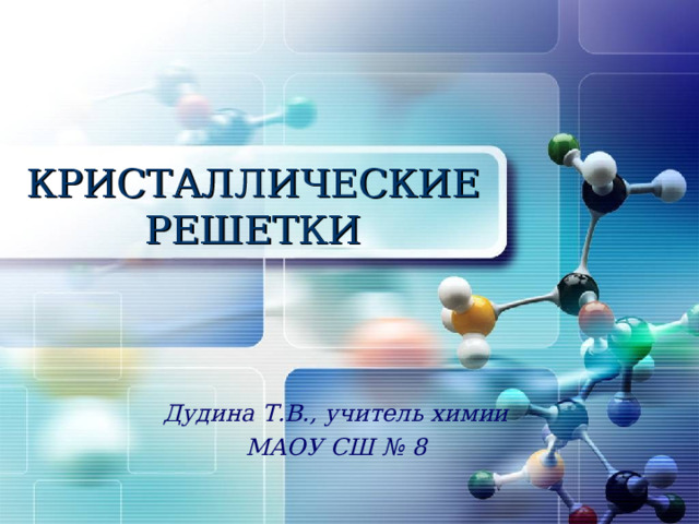 КРИСТАЛЛИЧЕСКИЕ РЕШЕТКИ Дудина Т.В., учитель химии МАОУ СШ № 8 