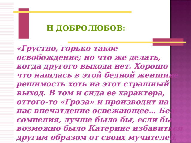 Н ДОБРОЛЮБОВ:   «Грустно, горько такое освобождение; но что же делать, когда другого выхода нет. Хорошо что нашлась в этой бедной женщине решимость хоть на этот страшный выход. В том и сила ее характера, оттого-то «Гроза» и производит на нас впечатление освежающее… Без сомнения, лучше было бы, если бы возможно было Катерине избавиться другим образом от своих мучителей, или же окружающие ее мучители могли бы измениться…»  