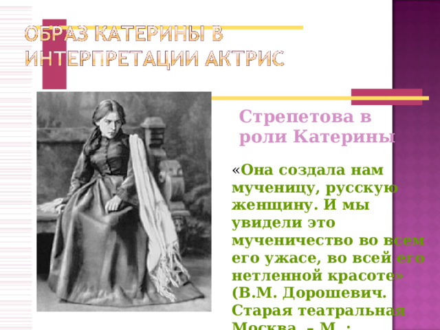 Стрепетова в роли Катерины « Она создала нам мученицу, русскую женщину. И мы увидели это мученичество во всем его ужасе, во всей его нетленной красоте» (В.М. Дорошевич. Старая театральная Москва. – М. : Петроград, 1923г). 