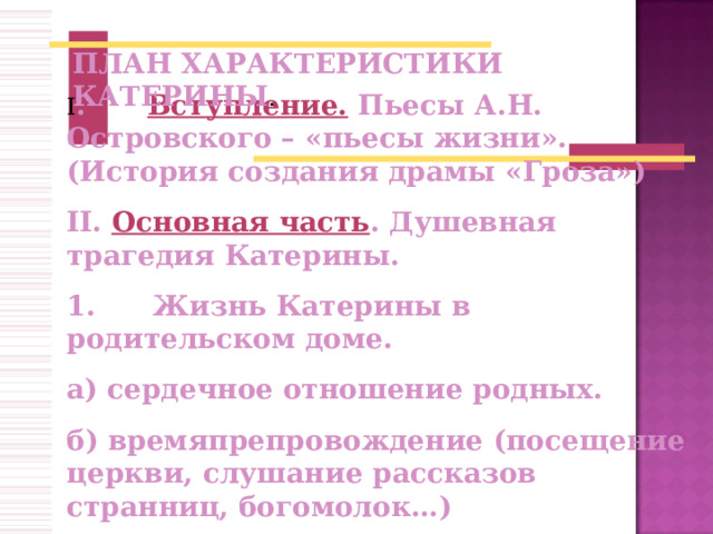 ПЛАН ХАРАКТЕРИСТИКИ КАТЕРИНЫ I .   Вступление.  Пьесы А.Н. Островского – «пьесы жизни». (История создания драмы «Гроза») II . Основная часть . Душевная трагедия Катерины. 1.      Жизнь Катерины в родительском доме. а) сердечное отношение родных. б) времяпрепровождение (посещение церкви, слушание рассказов странниц, богомолок…) в) относительная свобода.  