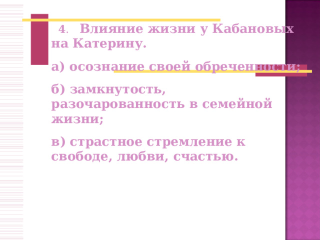     4 .   Влияние жизни у Кабановых на Катерину. а) осознание своей обреченности; б) замкнутость, разочарованность в семейной жизни; в) страстное стремление к свободе, любви, счастью.           