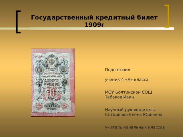 Государственный кредитный билет 1909г Подготовил ученик 4 «А» класса  МОУ Болтинской СОШ Табаков Иван  Научный руководитель Сетдикова Елена Юрьевна  учитель начальных классов 