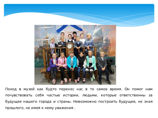 Поход в музей как будто перенес нас в то самое время. Он помог нам почувствовать себя частью истории, людьми, которые ответственны за будущее нашего города и страны. Невозможно построить будущее, не зная прошлого, не имея к нему уважения . 