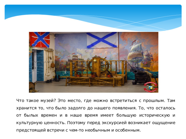 Что такое музей? Это место, где можно встретиться с прошлым. Там хранится то, что было задолго до нашего появления. То, что осталось от былых времен и в наше время имеет большую историческую и культурную ценность. Поэтому перед экскурсией возникает ощущение предстоящей встречи с чем-то необычным и особенным. 