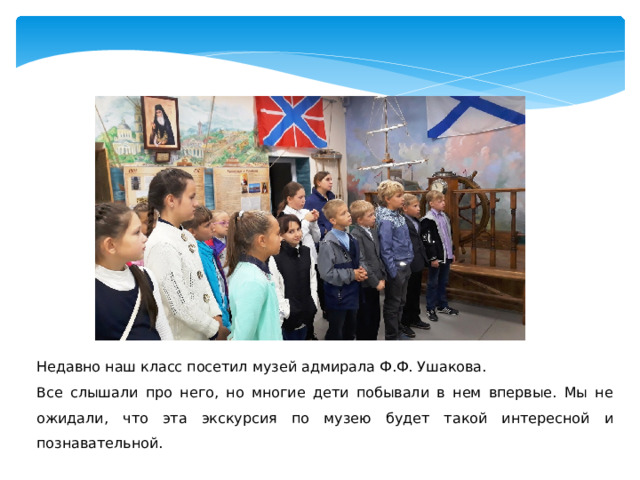 Недавно наш класс посетил музей адмирала Ф.Ф. Ушакова. Все слышали про него, но многие дети побывали в нем впервые. Мы не ожидали, что эта экскурсия по музею будет такой интересной и познавательной. 