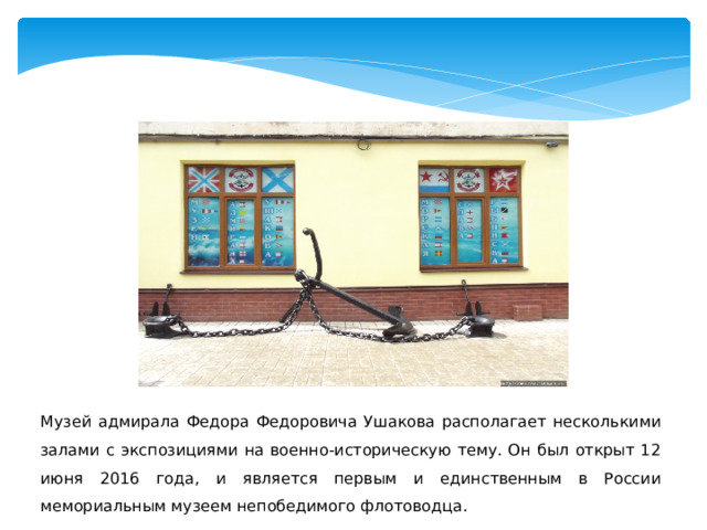 Музей адмирала Федора Федоровича Ушакова располагает несколькими залами с экспозициями на военно-историческую тему. Он был открыт 12 июня 2016 года, и является первым и единственным в России мемориальным музеем непобедимого флотоводца. 