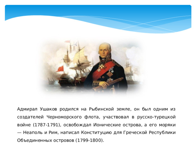 Адмирал Ушаков родился на Рыбинской земле, он был одним из создателей Черноморского флота, участвовал в русско-турецкой войне (1787-1791), освобождал Ионические острова, а его моряки — Неаполь и Рим, написал Конституцию для Греческой Республики Объединенных островов (1799-1800). 