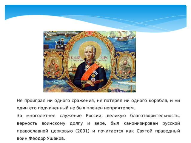 Не проиграл ни одного сражения, не потерял ни одного корабля, и ни один его подчиненный не был пленен неприятелем. За многолетнее служение России, великую благотворительность, верность воинскому долгу и вере, был канонизирован русской православной церковью (2001) и почитается как Святой праведный воин Феодор Ушаков. 