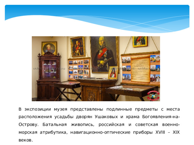 В экспозиции музея представлены подлинные предметы с места расположения усадьбы дворян Ушаковых и храма Богоявления-на-Острову. Батальная живопись, российская и советская военно-морская атрибутика, навигационно-оптические приборы XVIII – XIX веков. 