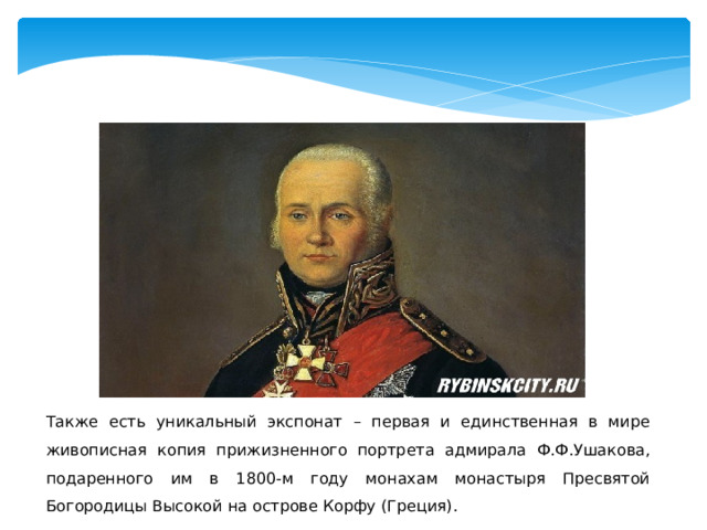Также есть уникальный экспонат – первая и единственная в мире живописная копия прижизненного портрета адмирала Ф.Ф.Ушакова, подаренного им в 1800-м году монахам монастыря Пресвятой Богородицы Высокой на острове Корфу (Греция). 