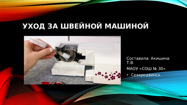 Уход за швейной машиной Составила: Акишина Т.В. МАОУ «СОШ № 30» г. Северодвинск 