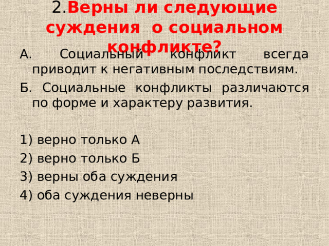   2. Верны ли следующие суждения о социальном конфликте?      А. Социальный конфликт всегда приводит к негативным последствиям. Б. Социальные конфликты различаются по форме и характеру развития. 1) верно только А 2) верно только Б 3) верны оба суждения 4) оба суждения неверны 