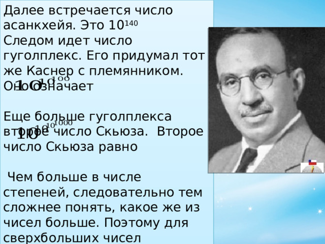 Далее встречается число асанкхейя. Это 10 140 Следом идет число гуголплекс. Его придумал тот же Каснер с племянником. Оно означает   Еще больше гуголплекса второе число Скьюза.  Второе число Скьюза равно  Чем больше в числе степеней, следовательно тем сложнее понять, какое же из чисел больше. Поэтому для сверхбольших чисел пользоваться степенями не удобно. Тогда ученые стали придумывать свои принципы записи. 