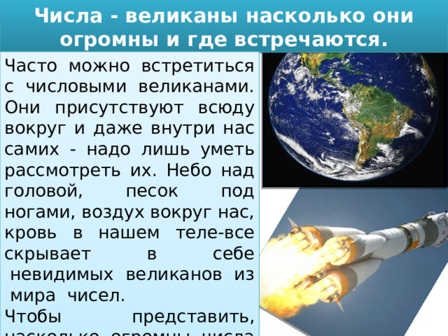 Числа - великаны насколько они огромны и где встречаются. Часто можно встретиться с числовыми великанами. Они присутствуют всюду вокруг и даже внутри нас самих - надо лишь уметь рассмотреть их. Небо над головой, песок под ногами, воздух вокруг нас, кровь в нашем теле-все скрывает  в  себе  невидимых  великанов  из  мира  чисел. Чтобы представить, насколько огромны числа великаны, приведем несколько примеров. 