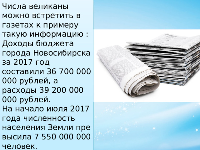 Числа великаны можно встретить в газетах к примеру такую информацию : Доходы бюджета города Новосибирска за 2017 год составили 36 700 000 000 рублей, а расходы 39 200 000 000 рублей. На начало июля 2017 года численность населения Земли превысила 7 550 000 000 человек. 