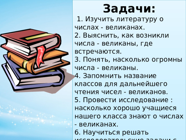 Задачи:  1. Изучить литературу о числах - великанах. 2. Выяснить, как возникли числа - великаны, где встречаются. 3. Понять, насколько огромны числа - великаны. 4. Запомнить название классов для дальнейшего чтения чисел - великанов. 5. Провести исследование : насколько хорошо учащиеся нашего класса знают о числах - великанах. 6. Научиться решать исследовательские задачи с применением чисел - великанов. 