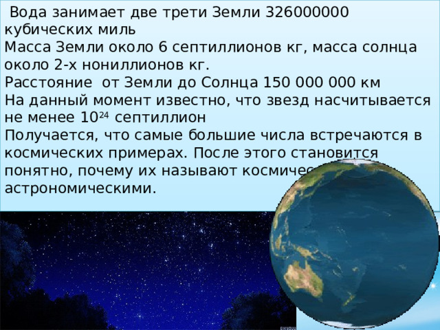   Вода занимает две трети Земли 326000000 кубических миль  Масса Земли около 6 септиллионов кг, масса солнца около 2-х нониллионов кг. Расстояние от Земли до Солнца 150 000 000 км На данный момент известно, что звезд насчитывается не менее 10 24 септиллион Получается, что самые большие числа встречаются в космических примерах. После этого становится понятно, почему их называют космическими или астрономическими.  