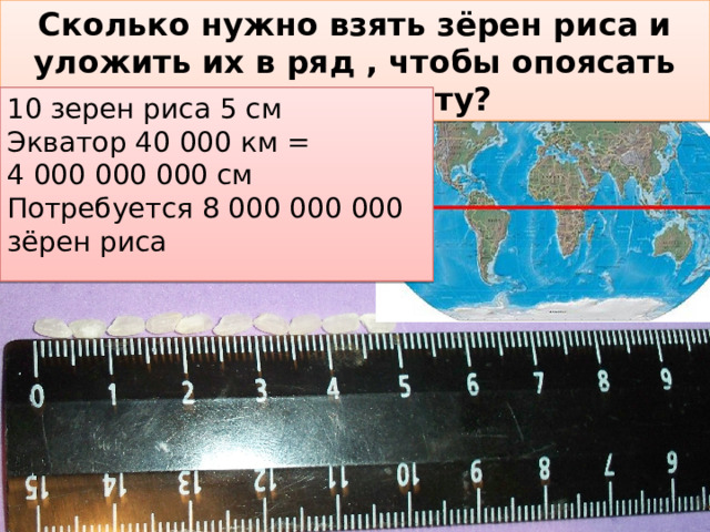 Сколько нужно взять зёрен риса и уложить их в ряд , чтобы опоясать нашу планету? 10 зерен риса 5 см Экватор 40 000 км = 4 000 000 000 см Потребуется 8 000 000 000 зёрен риса 