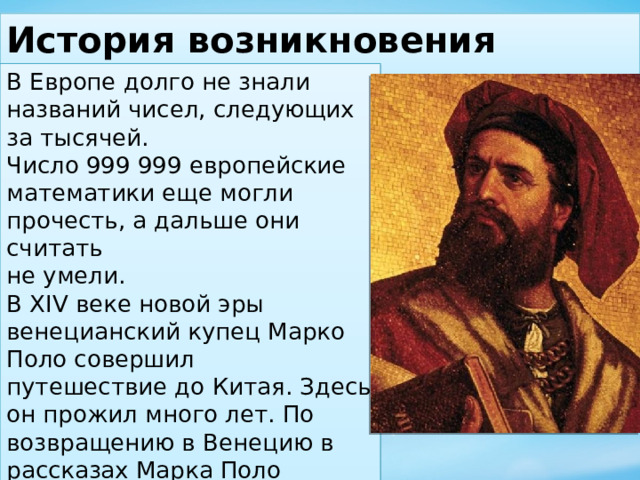 История возникновения больших чисел. В Европе долго не знали названий чисел, следующих за тысячей. Число 999 999 европейские математики еще могли прочесть, а дальше они считать не умели. В XIV веке новой эры венецианский купец Марко Поло совершил путешествие до Китая. Здесь он прожил много лет. По возвращению в Венецию в рассказах Марка Поло повторялось слово «миллионе» - большая тысяча. Так он назвал тысячу тысяч. 