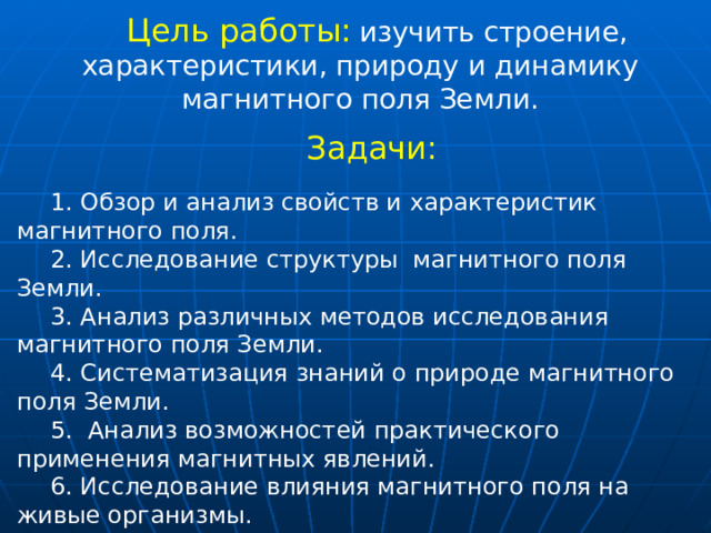 Цель работы:  изучить строение, характеристики, природу и динамику магнитного поля Земли. Задачи: 1. Обзор и анализ свойств и характеристик магнитного поля. 2. Исследование структуры магнитного поля Земли. 3. Анализ различных методов исследования магнитного поля Земли. 4. Систематизация знаний о природе магнитного поля Земли. 5. Анализ возможностей практического применения магнитных явлений. 6. Исследование влияния магнитного поля на живые организмы. 