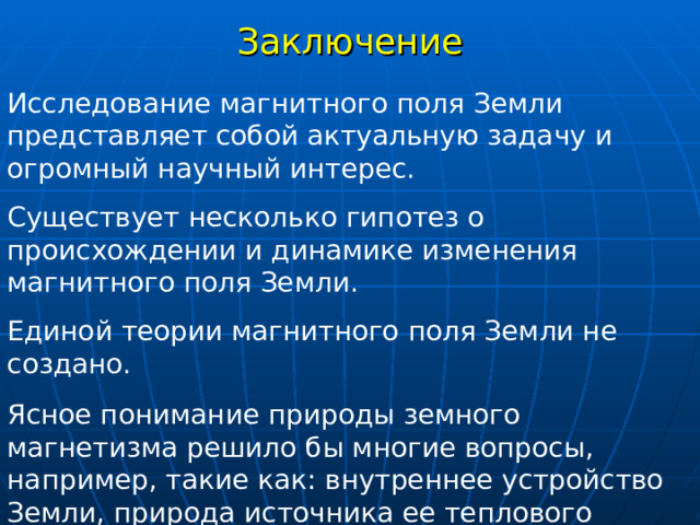 Заключение Исследование магнитного поля Земли представляет собой актуальную задачу и огромный научный интерес.  Существует несколько гипотез о происхождении и динамике изменения магнитного поля Земли.  Единой теории магнитного поля Земли не создано. Ясное понимание природы земного магнетизма решило бы многие вопросы, например, такие как: внутреннее устройство Земли, природа источника ее теплового потока, причины движения материков и плит, причины возникновения и исчезновения магнитного поля на Луне и спутниках Юпитера и т.д. 