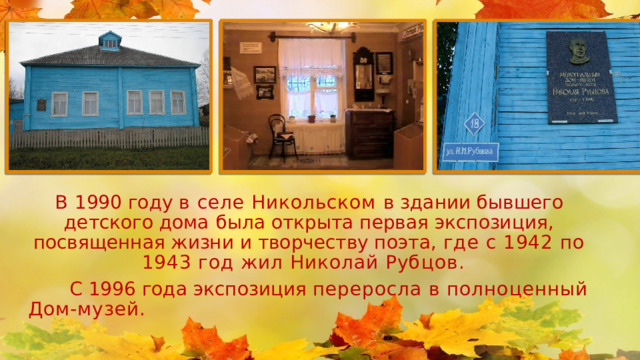 В 1990 году в селе Никольском в здании бывшего детского дома  была открыта первая экспозиция, посвященная жизни и творчеству поэта, где с 1942 по 1943 год жил Николай Рубцов .  С 1996 года экспозиция переросла в полноценный  Дом-музей. 