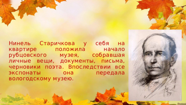Нинель Старичкова у себя на квартире положила начало рубцовского музея, собравшая личные вещи, документы, письма, черновики поэта. Впоследствии все экспонаты она передала вологодскому музею.  