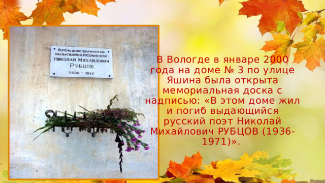 В Вологде в январе 2000 года на доме № 3 по улице Яшина была открыта мемориальная доска с надписью: «В этом доме жил и погиб выдающийся русский поэт Николай Михайлович РУБЦОВ (1936-1971)».    