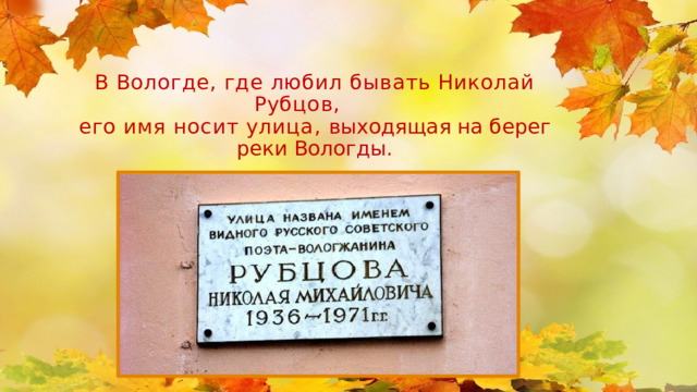 В Вологде, где любил бывать Николай Рубцов, его имя носит улица, выходящая на берег реки Вологды.   