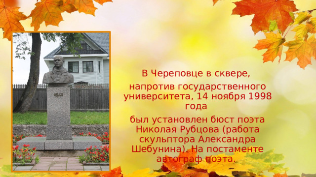 В Череповце в сквере, напротив государственного университета, 14 ноября 1998 года был установлен бюст поэта Николая Рубцова (работа скульптора Александра Шебунина). На постаменте автограф поэта. 