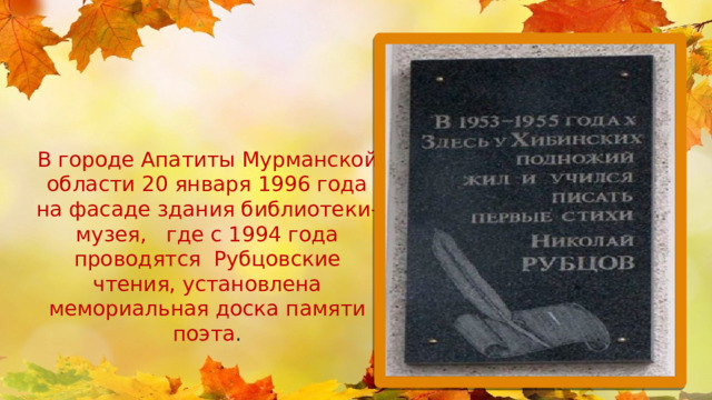 В городе Апатиты Мурманской области 20 января 1996 года на фасаде здания библиотеки-музея, где с 1994 года проводятся Рубцовские чтения, установлена мемориальная доска памяти поэта . 