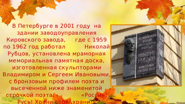 В Петербурге в 2001 году на здании заводоуправления Кировского завода, где с 1959 по 1962 год работал Николай Рубцов, установлена мраморная мемориальная памятная доска, изготовленная скульпторами Владимиром и Сергеем Ивановыми, с бронзовым профилем поэта и высеченной ниже знаменитой строчкой поэта: «Россия! Русь! Храни себя, храни!» 